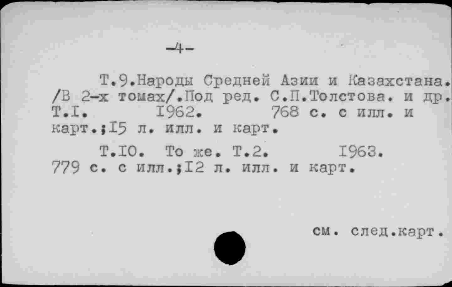 ﻿Т.9.Народы Средней Азии и Казахстана. /В 2-х томах/.Под ред. С.П.Толстова, и др. Т.1.	1962.	768 с. с илл. и
карт.|15 л. илл. и карт.
Т.Ю. То же. Т.2.	1963.
779 с. с илл.?12 л. илл. и карт.
см. след.карт